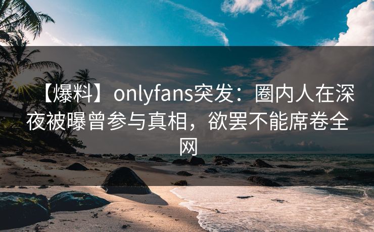【爆料】onlyfans突发：圈内人在深夜被曝曾参与真相，欲罢不能席卷全网