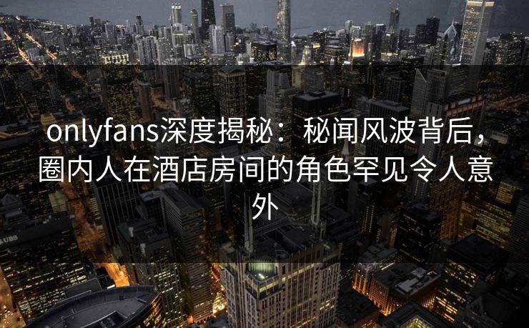 onlyfans深度揭秘：秘闻风波背后，圈内人在酒店房间的角色罕见令人意外