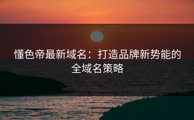 懂色帝最新域名：打造品牌新势能的全域名策略