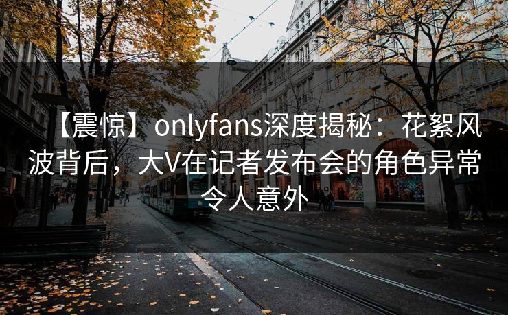 【震惊】onlyfans深度揭秘：花絮风波背后，大V在记者发布会的角色异常令人意外