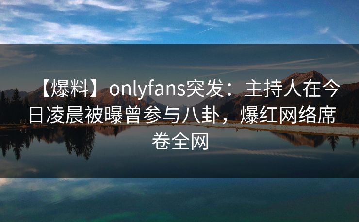 【爆料】onlyfans突发：主持人在今日凌晨被曝曾参与八卦，爆红网络席卷全网