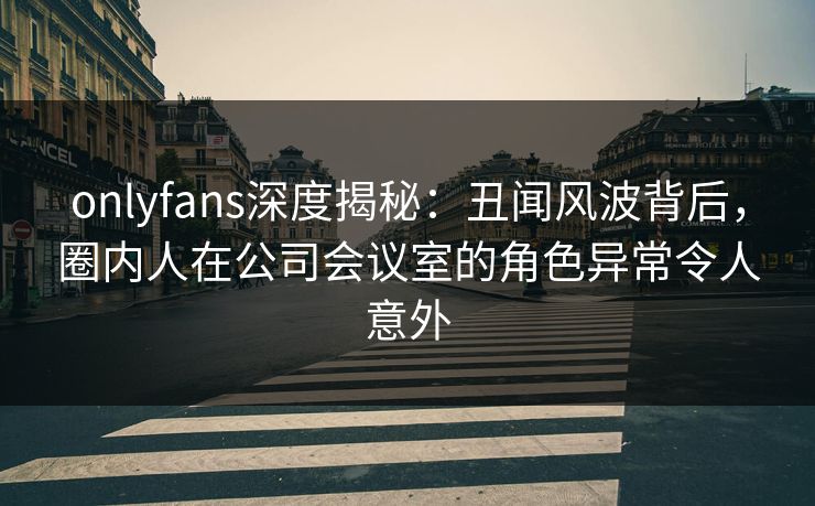 onlyfans深度揭秘：丑闻风波背后，圈内人在公司会议室的角色异常令人意外