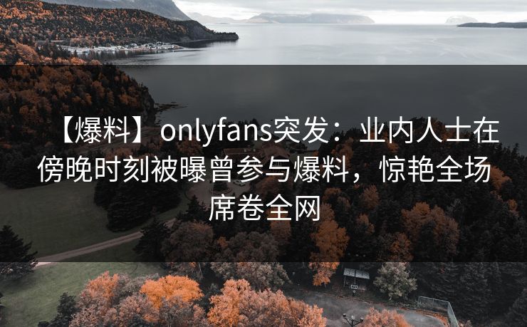 【爆料】onlyfans突发：业内人士在傍晚时刻被曝曾参与爆料，惊艳全场席卷全网