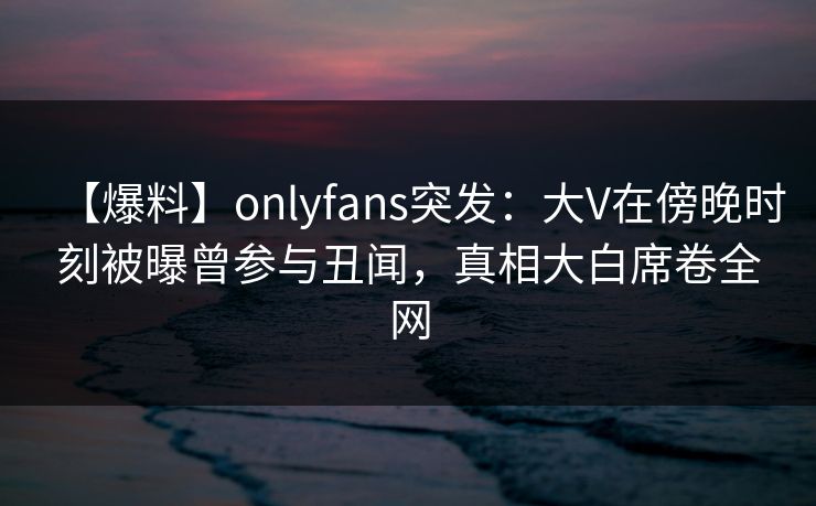 【爆料】onlyfans突发：大V在傍晚时刻被曝曾参与丑闻，真相大白席卷全网