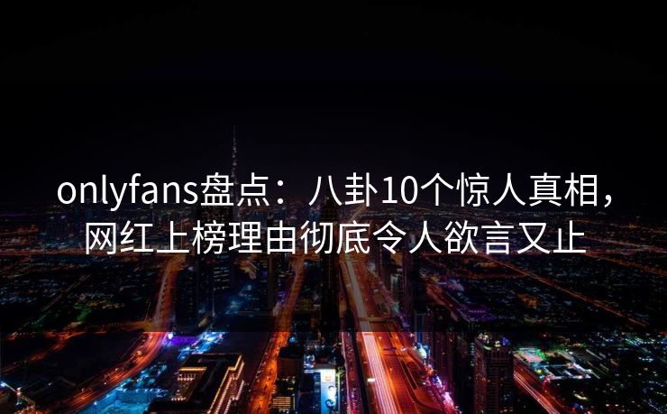 onlyfans盘点：八卦10个惊人真相，网红上榜理由彻底令人欲言又止