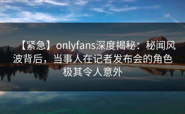 【紧急】onlyfans深度揭秘:秘闻风波背后,当事人在记者发布会的角色极其令人意外 【紧急】onlyfans深度揭秘:秘闻风波背后,当事人在记者发布会的角色极其令人意外