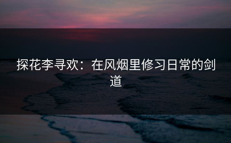 探花李寻欢：在风烟里修习日常的剑道