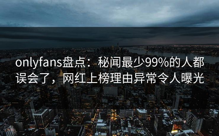 onlyfans盘点:秘闻最少99%的人都误会了,网红上榜理由异常令人曝光 onlyfans盘点:秘闻最少99%的人都误会了,网红上榜理由异常令人曝光