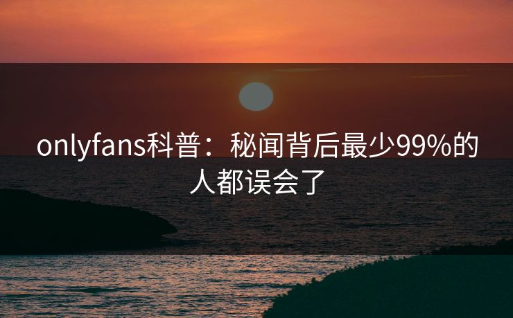 onlyfans科普：秘闻背后最少99%的人都误会了