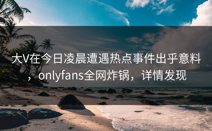 大V在今日凌晨遭遇热点事件出乎意料，onlyfans全网炸锅，详情发现