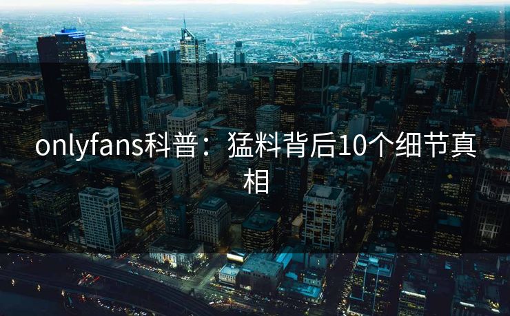 onlyfans科普：猛料背后10个细节真相
