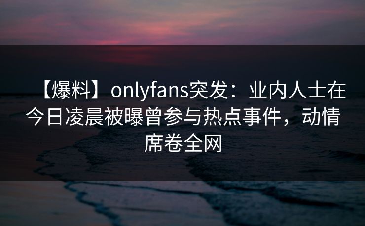 【爆料】onlyfans突发：业内人士在今日凌晨被曝曾参与热点事件，动情席卷全网