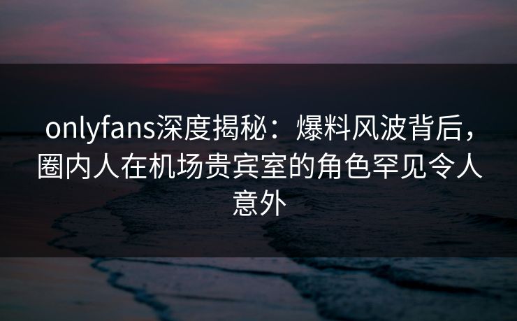 onlyfans深度揭秘：爆料风波背后，圈内人在机场贵宾室的角色罕见令人意外