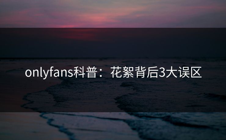 onlyfans科普：花絮背后3大误区