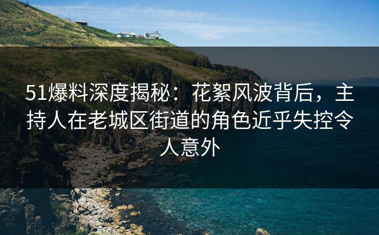 51爆料深度揭秘：花絮风波背后，主持人在老城区街道的角色近乎失控令人意外