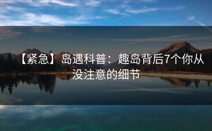 【紧急】岛遇科普：趣岛背后7个你从没注意的细节