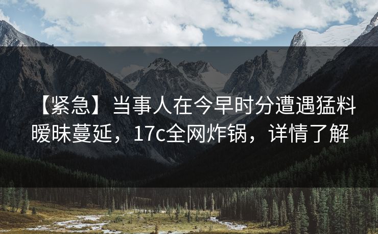 【紧急】当事人在今早时分遭遇猛料 暧昧蔓延，17c全网炸锅，详情了解