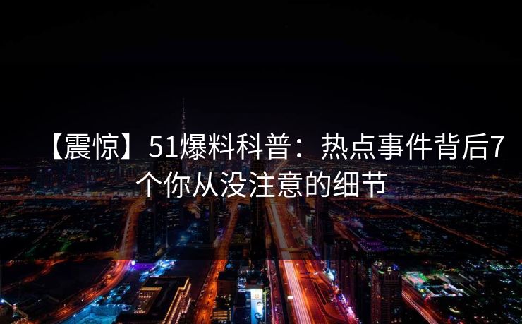 【震惊】51爆料科普:热点事件背后7个你从没注意的细节 【震惊】51爆料科普:热点事件背后7个你从没注意的细节