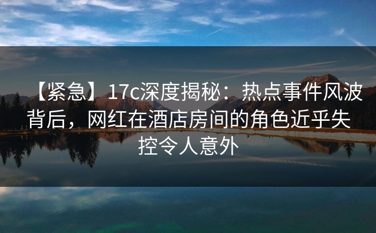 【紧急】17c深度揭秘:热点事件风波背后,网红在酒店房间的角色近乎失控令人意外 【紧急】17c深度揭秘:热点事件风波背后,网红在酒店房间的角色近乎失控令人意外