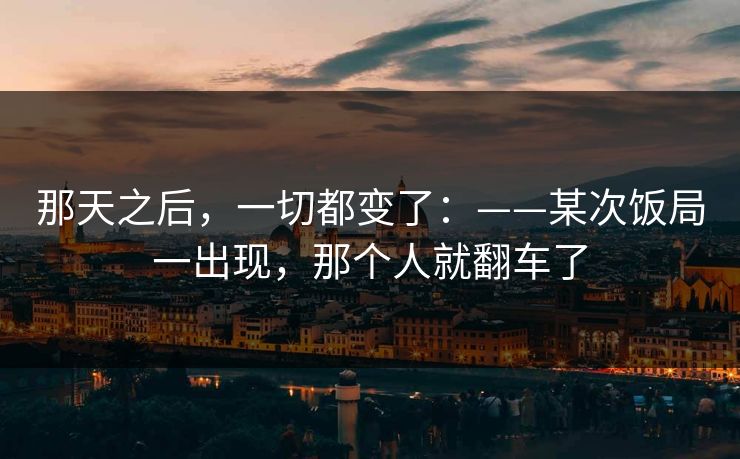 那天之后,一切都变了:——某次饭局一出现,那个人就翻车了 那天之后,一切都变了:——某次饭局一出现,那个人就翻车了