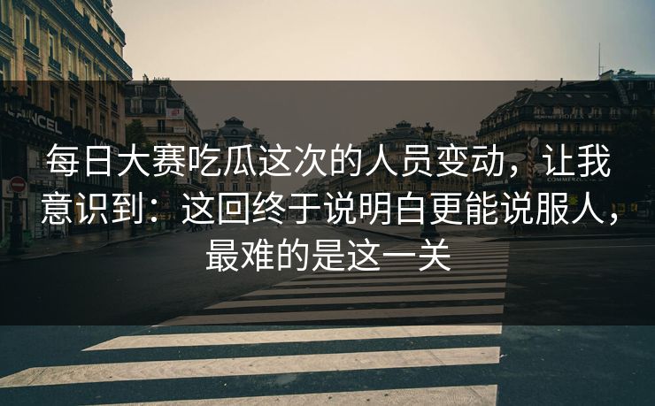 每日大赛吃瓜这次的人员变动，让我意识到：这回终于说明白更能说服人，最难的是这一关