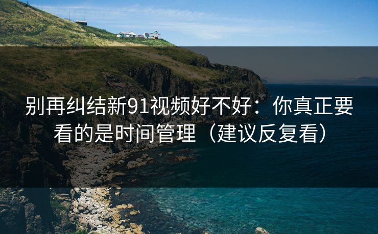 别再纠结新91视频好不好：你真正要看的是时间管理（建议反复看）