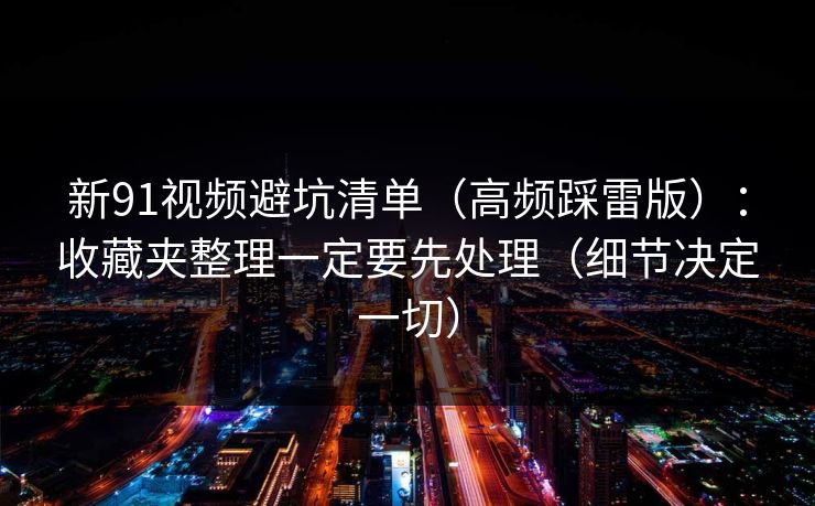 新91视频避坑清单（高频踩雷版）：收藏夹整理一定要先处理（细节决定一切）