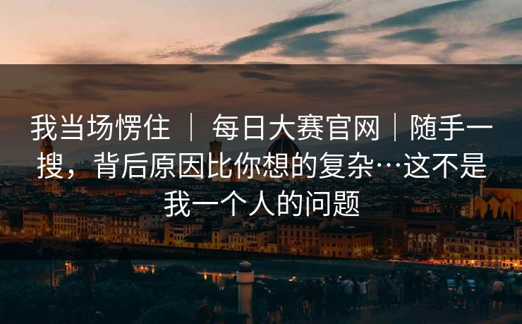 我当场愣住 ｜ 每日大赛官网｜随手一搜，背后原因比你想的复杂…这不是我一个人的问题
