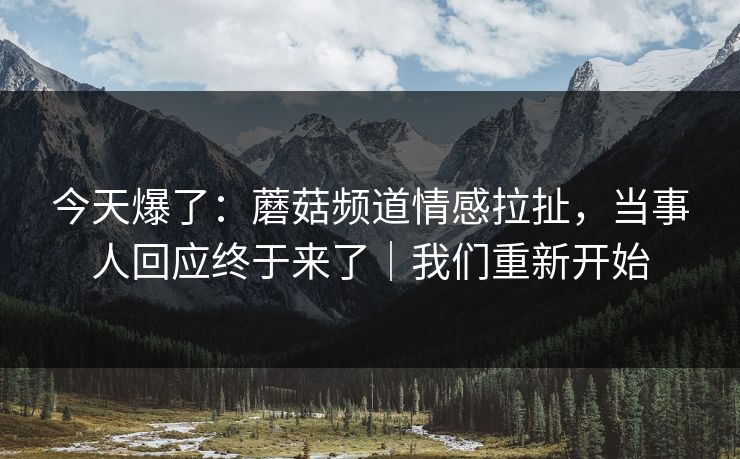 今天爆了：蘑菇频道情感拉扯，当事人回应终于来了｜我们重新开始