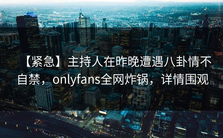 【紧急】主持人在昨晚遭遇八卦情不自禁,onlyfans全网炸锅,详情围观 【紧急】主持人在昨晚遭遇八卦情不自禁,onlyfans全网炸锅,详情围观