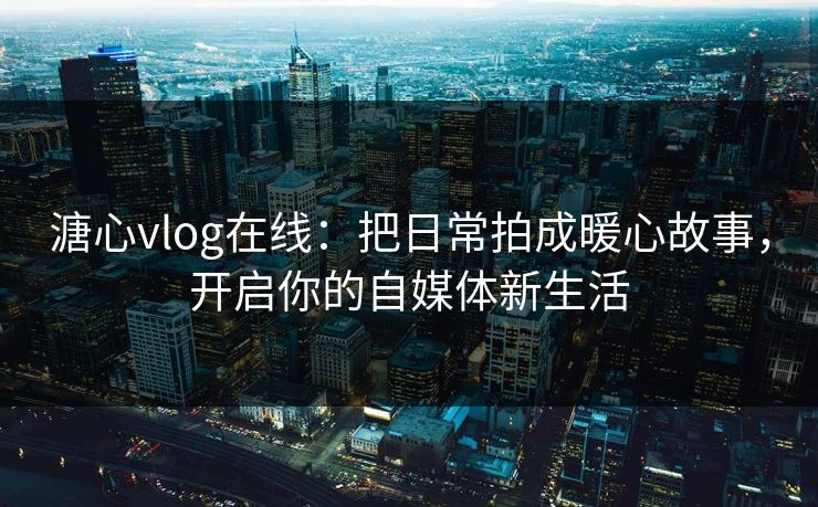 溏心vlog在线：把日常拍成暖心故事，开启你的自媒体新生活