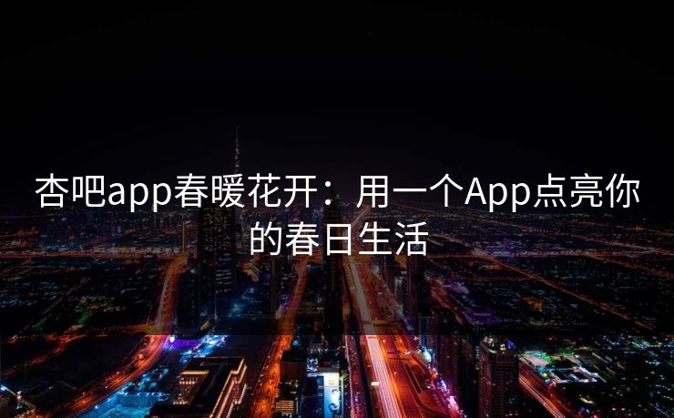 杏吧app春暖花开：用一个App点亮你的春日生活