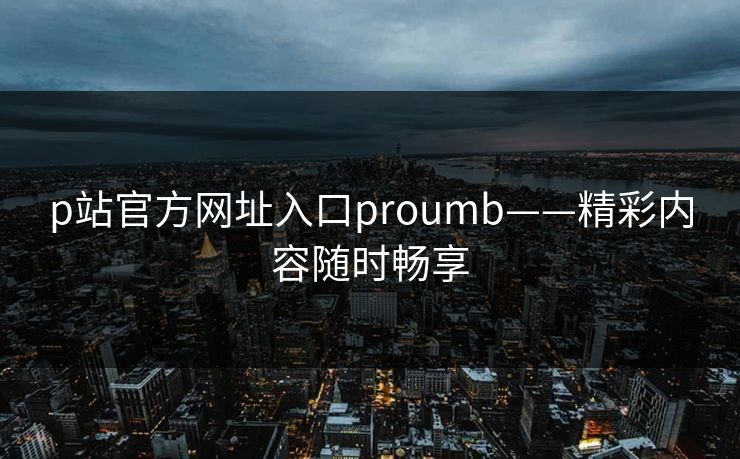 p站官方网址入口proumb——精彩内容随时畅享