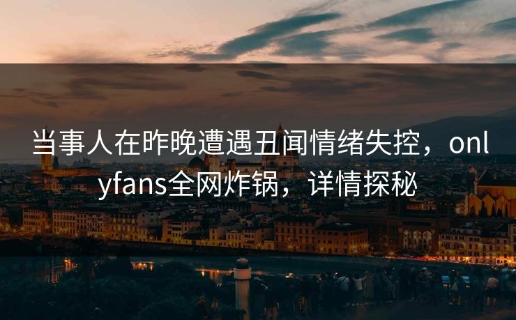 当事人在昨晚遭遇丑闻情绪失控，onlyfans全网炸锅，详情探秘