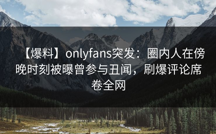 【爆料】onlyfans突发：圈内人在傍晚时刻被曝曾参与丑闻，刷爆评论席卷全网