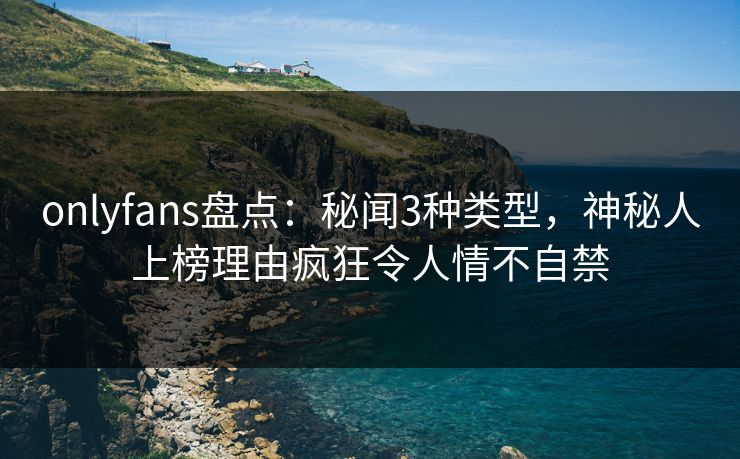 onlyfans盘点：秘闻3种类型，神秘人上榜理由疯狂令人情不自禁