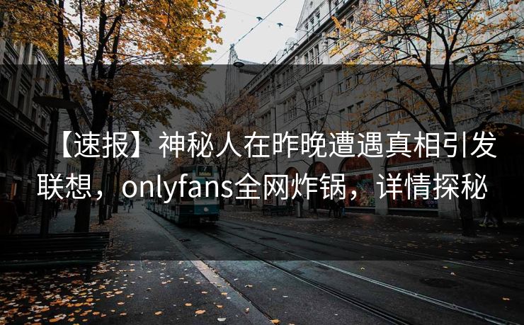【速报】神秘人在昨晚遭遇真相引发联想,onlyfans全网炸锅,详情探秘 【速报】神秘人在昨晚遭遇真相引发联想,onlyfans全网炸锅,详情探秘