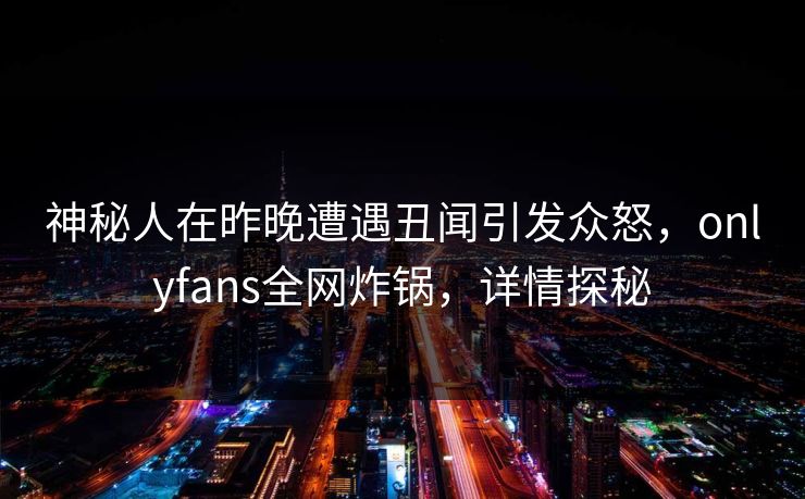 神秘人在昨晚遭遇丑闻引发众怒,onlyfans全网炸锅,详情探秘 神秘人在昨晚遭遇丑闻引发众怒,onlyfans全网炸锅,详情探秘