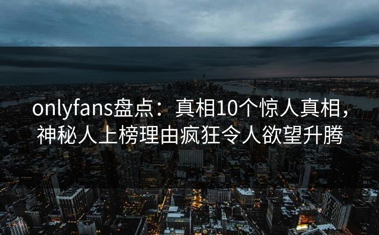onlyfans盘点：真相10个惊人真相，神秘人上榜理由疯狂令人欲望升腾