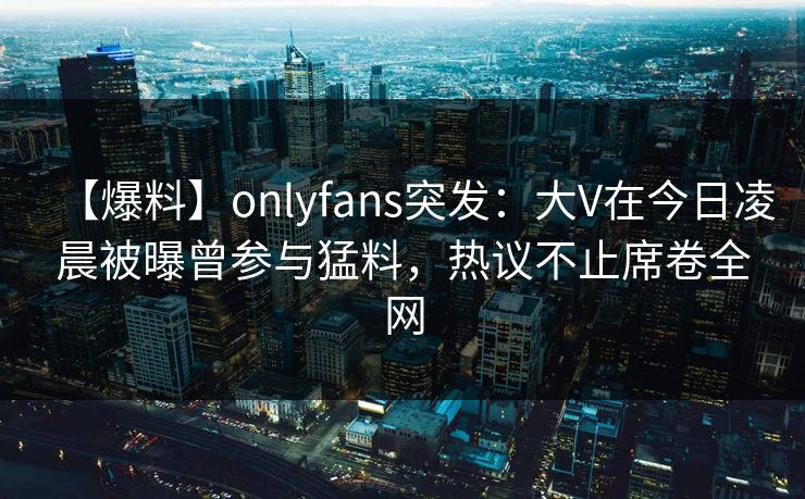 【爆料】onlyfans突发:大V在今日凌晨被曝曾参与猛料,热议不止席卷全网 【爆料】onlyfans突发:大V在今日凌晨被曝曾参与猛料,热议不止席卷全网