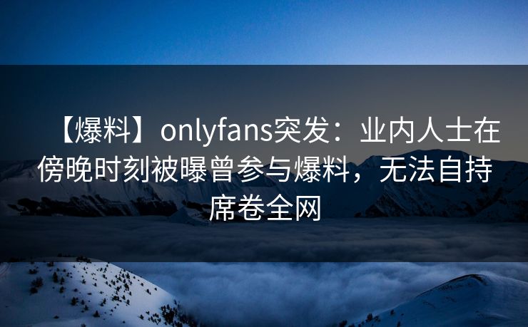 【爆料】onlyfans突发：业内人士在傍晚时刻被曝曾参与爆料，无法自持席卷全网