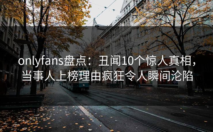 onlyfans盘点:丑闻10个惊人真相,当事人上榜理由疯狂令人瞬间沦陷 onlyfans盘点:丑闻10个惊人真相,当事人上榜理由疯狂令人瞬间沦陷
