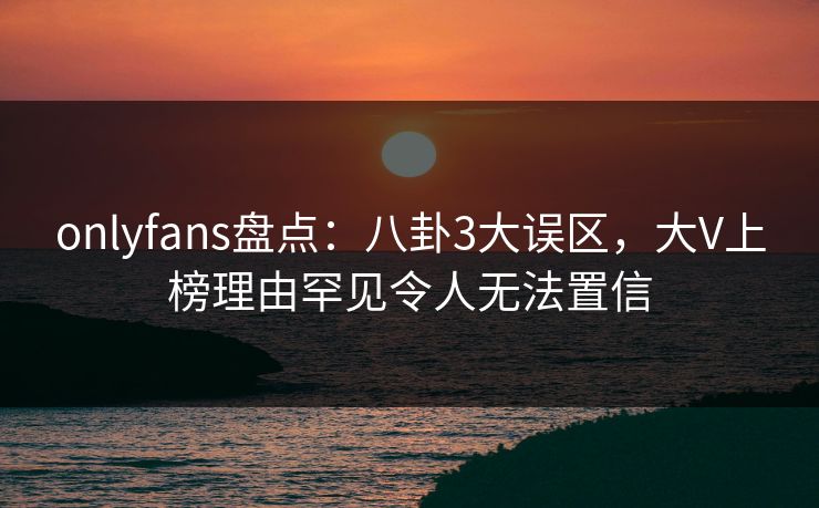 onlyfans盘点：八卦3大误区，大V上榜理由罕见令人无法置信