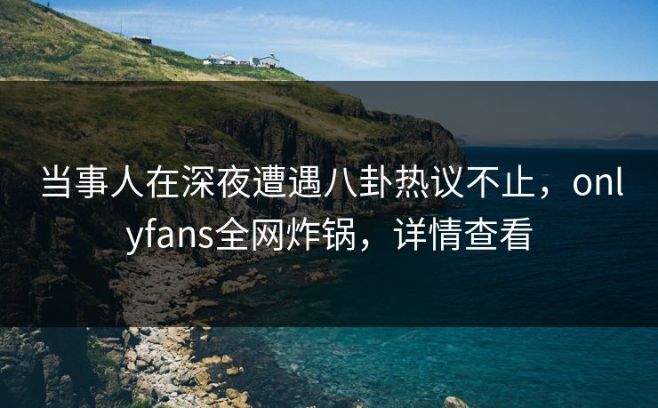 当事人在深夜遭遇八卦热议不止，onlyfans全网炸锅，详情查看