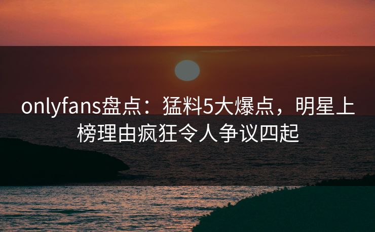 onlyfans盘点：猛料5大爆点，明星上榜理由疯狂令人争议四起