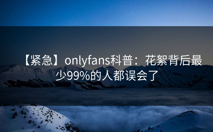 【紧急】onlyfans科普：花絮背后最少99%的人都误会了