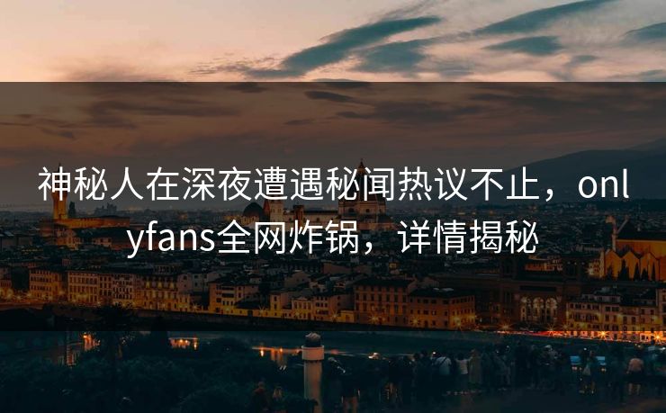 神秘人在深夜遭遇秘闻热议不止，onlyfans全网炸锅，详情揭秘
