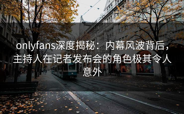 onlyfans深度揭秘：内幕风波背后，主持人在记者发布会的角色极其令人意外