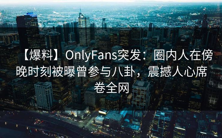 【爆料】OnlyFans突发：圈内人在傍晚时刻被曝曾参与八卦，震撼人心席卷全网