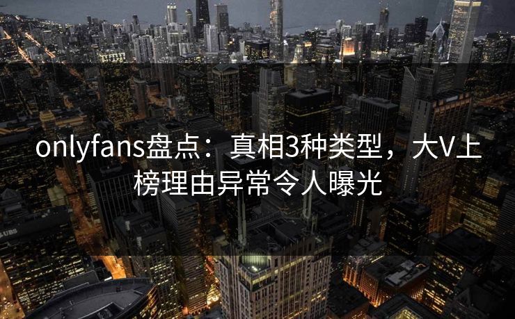 onlyfans盘点：真相3种类型，大V上榜理由异常令人曝光